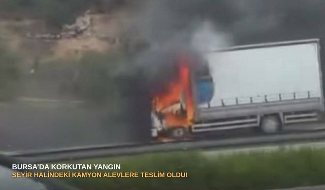 Bursa’da korkutan yangın: Seyir halindeki kamyon alevlere teslim oldu!