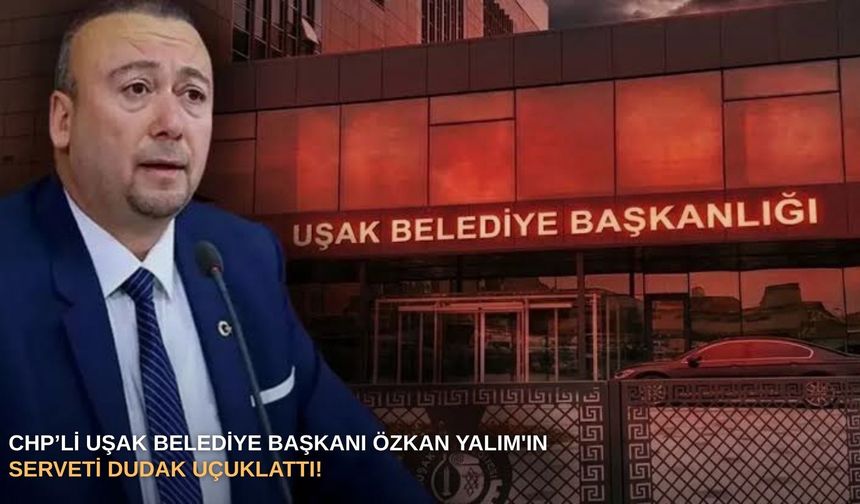 CHP’li Uşak Belediye Başkanı Özkan Yalım'ın serveti dudak uçuklattı!