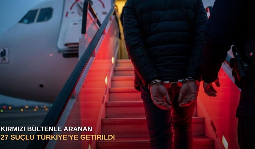 Kırmızı bültenle aranan 27 suçlu Türkiye'ye getirildi